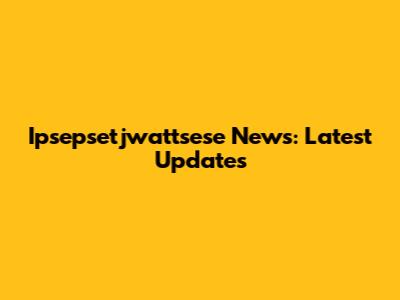 Ipsepsetjwattsese News: Latest Updates