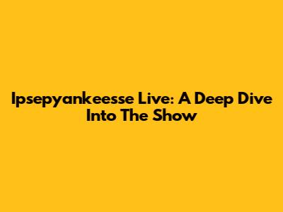 Ipsepyankeesse Live: A Deep Dive Into The Show