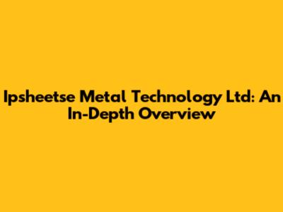 Ipsheetse Metal Technology Ltd: An In-Depth Overview