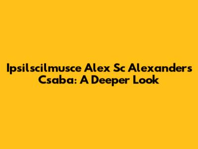 Ipsilscilmusce Alex Sc Alexander's Csaba: A Deeper Look
