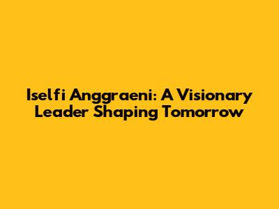 Iselfi Anggraeni: A Visionary Leader Shaping Tomorrow