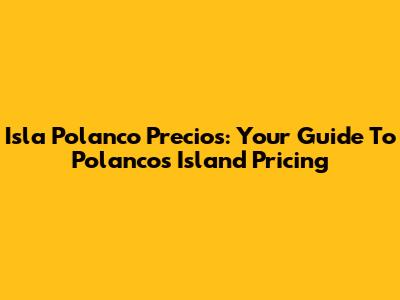 Isla Polanco Precios: Your Guide To Polanco's Island Pricing