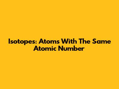 Isotopes: Atoms With The Same Atomic Number