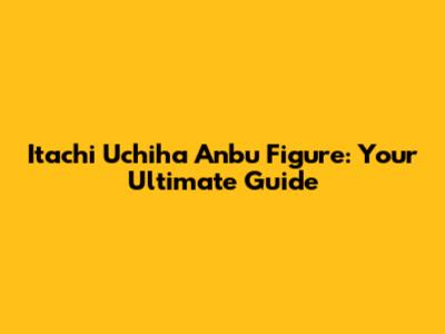 Itachi Uchiha Anbu Figure: Your Ultimate Guide