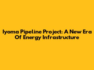 Iyoma Pipeline Project: A New Era Of Energy Infrastructure