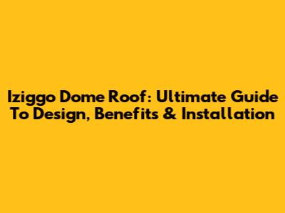 Iziggo Dome Roof: Ultimate Guide To Design, Benefits & Installation