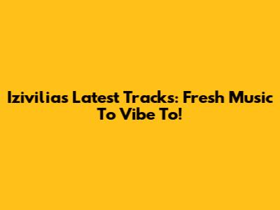 Izivilia's Latest Tracks: Fresh Music To Vibe To!