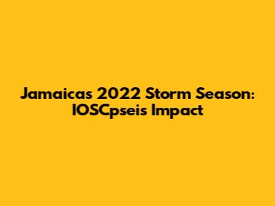 Jamaica's 2022 Storm Season: IOSCpsei's Impact