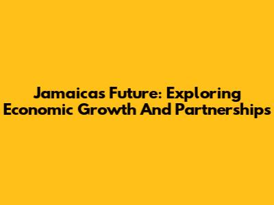 Jamaica's Future: Exploring Economic Growth And Partnerships