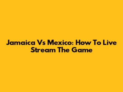Jamaica Vs Mexico: How To Live Stream The Game