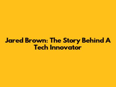 Jared Brown: The Story Behind A Tech Innovator