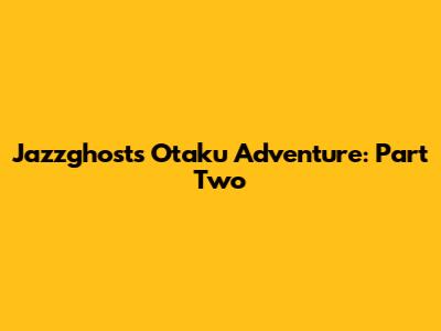 Jazzghost's Otaku Adventure: Part Two