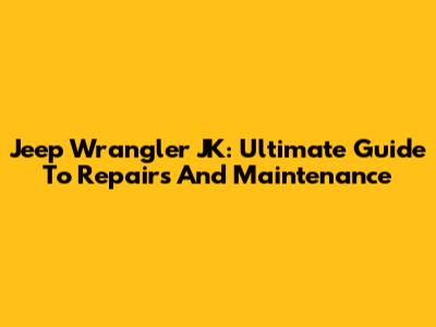 Jeep Wrangler JK: Ultimate Guide To Repairs And Maintenance