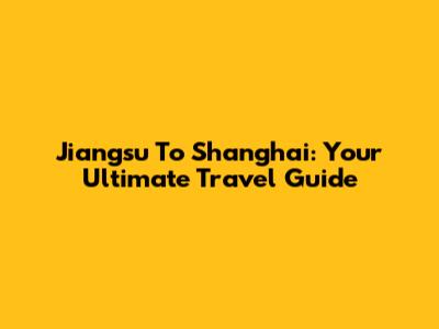 Jiangsu To Shanghai: Your Ultimate Travel Guide