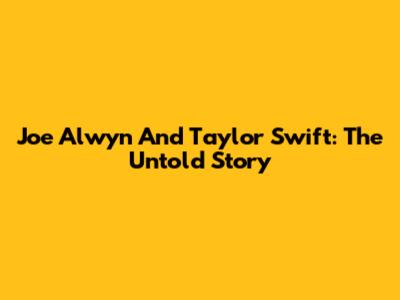 Joe Alwyn And Taylor Swift: The Untold Story