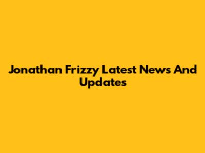 Jonathan Frizzy Latest News And Updates