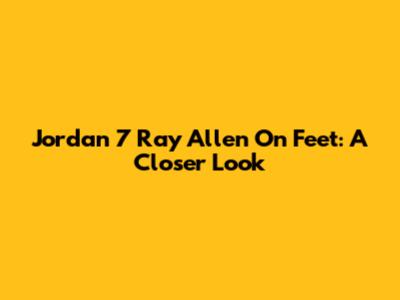Jordan 7 Ray Allen On Feet: A Closer Look