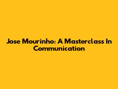 Jose Mourinho: A Masterclass In Communication