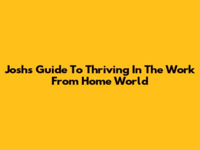 Josh's Guide To Thriving In The Work From Home World