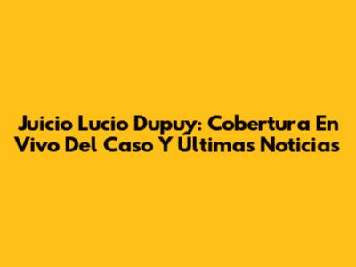 Juicio Lucio Dupuy: Cobertura En Vivo Del Caso Y Últimas Noticias
