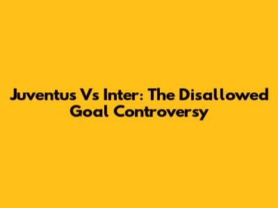 Juventus Vs Inter: The Disallowed Goal Controversy