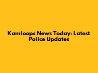 Kamloops News Today: Latest Police Updates