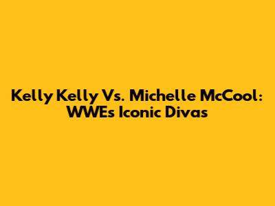 Kelly Kelly Vs. Michelle McCool: WWE's Iconic Divas