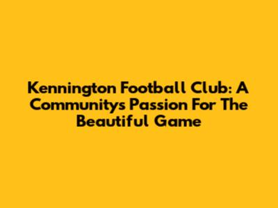 Kennington Football Club: A Community's Passion For The Beautiful Game
