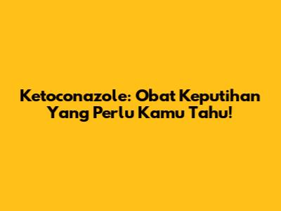 Ketoconazole: Obat Keputihan Yang Perlu Kamu Tahu!