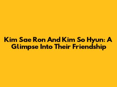 Kim Sae Ron And Kim So Hyun: A Glimpse Into Their Friendship