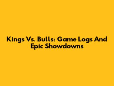 Kings Vs. Bulls: Game Logs And Epic Showdowns