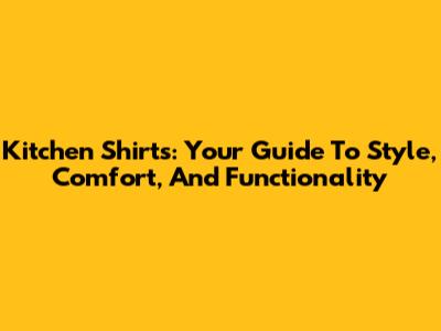 Kitchen Shirts: Your Guide To Style, Comfort, And Functionality