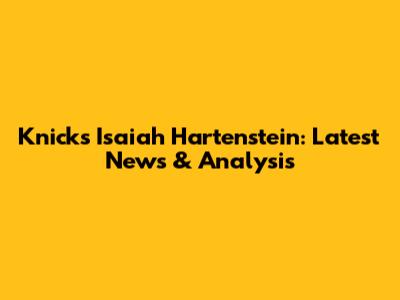 Knicks' Isaiah Hartenstein: Latest News & Analysis