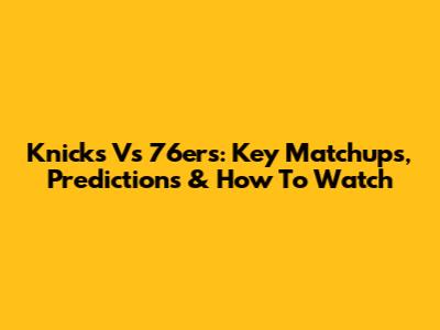 Knicks Vs 76ers: Key Matchups, Predictions & How To Watch