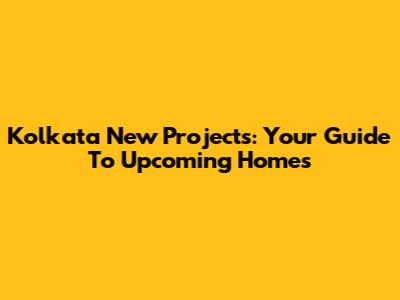 Kolkata New Projects: Your Guide To Upcoming Homes