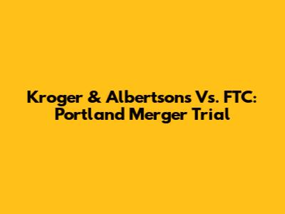 Kroger & Albertsons Vs. FTC: Portland Merger Trial