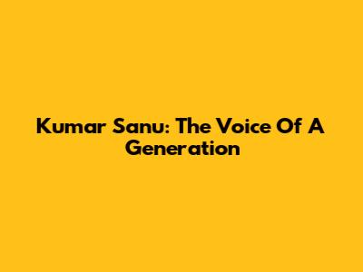 Kumar Sanu: The Voice Of A Generation