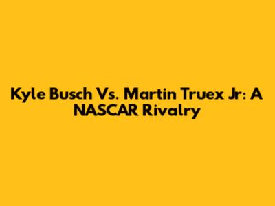 Kyle Busch Vs. Martin Truex Jr: A NASCAR Rivalry