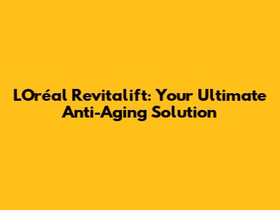 L'Oréal Revitalift: Your Ultimate Anti-Aging Solution
