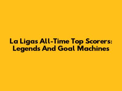 La Liga's All-Time Top Scorers: Legends And Goal Machines