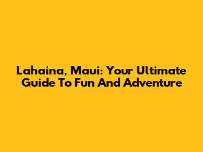 Lahaina, Maui: Your Ultimate Guide To Fun And Adventure