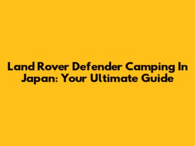 Land Rover Defender Camping In Japan: Your Ultimate Guide