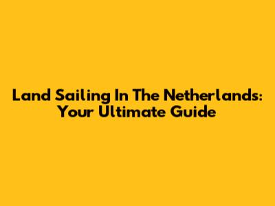 Land Sailing In The Netherlands: Your Ultimate Guide