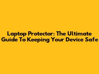 Laptop Protector: The Ultimate Guide To Keeping Your Device Safe