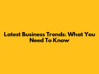 Latest Business Trends: What You Need To Know
