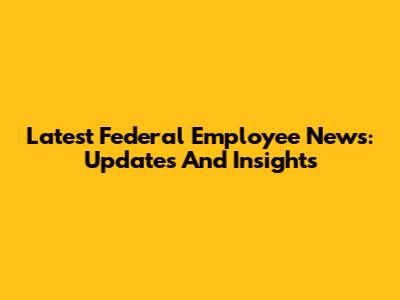 Latest Federal Employee News: Updates And Insights