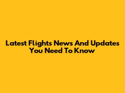Latest Flights News And Updates You Need To Know