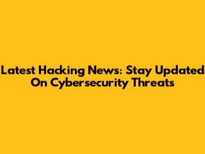 Latest Hacking News: Stay Updated On Cybersecurity Threats