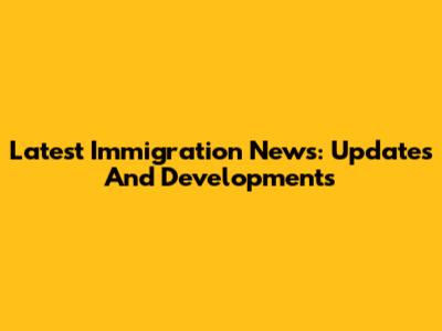 Latest Immigration News: Updates And Developments