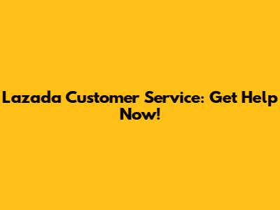 Lazada Customer Service: Get Help Now!